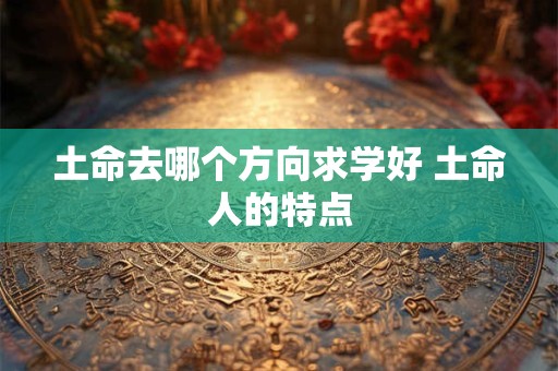 土命去哪个方向求学好 土命人的特点