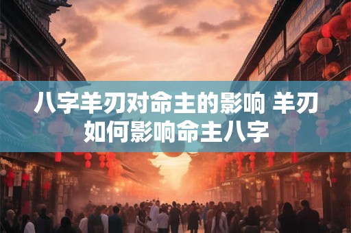 八字羊刃对命主的影响 羊刃如何影响命主八字