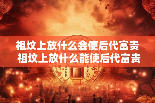 祖坟上放什么会使后代富贵 祖坟上放什么能使后代富贵