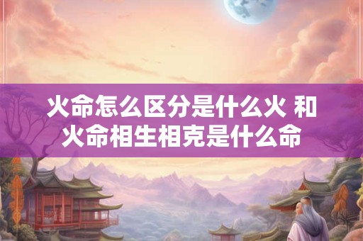 火命怎么区分是什么火 和火命相生相克是什么命