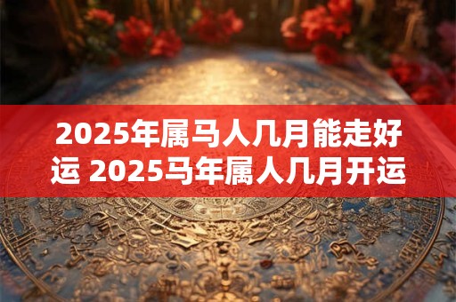 2025年属马人几月能走好运 2025马年属人几月开运