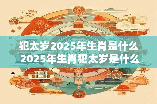 犯太岁2025年生肖是什么 2025年生肖犯太岁是什么