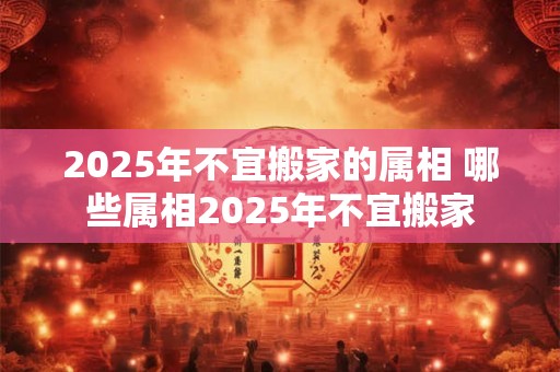 2025年不宜搬家的属相 哪些属相2025年不宜搬家