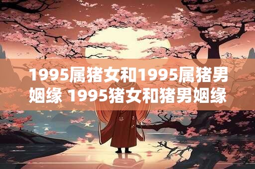 1995属猪女和1995属猪男姻缘 1995猪女和猪男姻缘如何