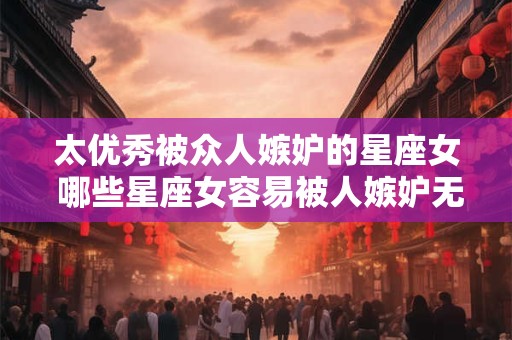 太优秀被众人嫉妒的星座女 哪些星座女容易被人嫉妒无法发挥优秀