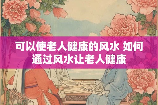 可以使老人健康的风水 如何通过风水让老人健康