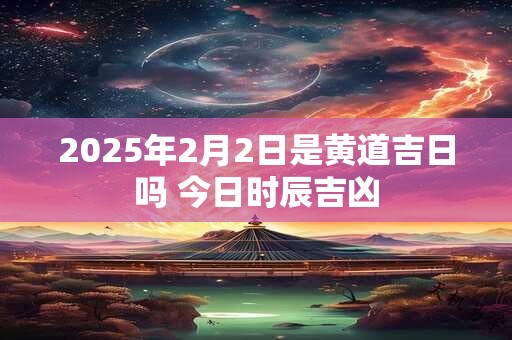 2025年2月2日是黄道吉日吗 今日时辰吉凶