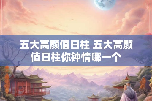 五大高颜值日柱 五大高颜值日柱你钟情哪一个