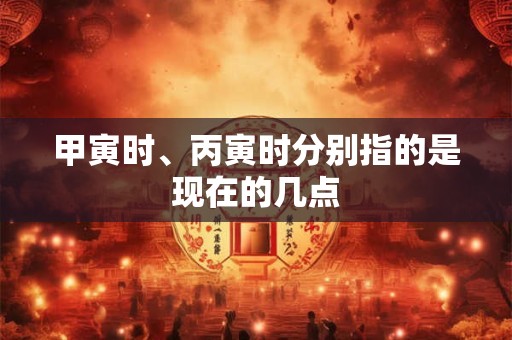 甲寅时、丙寅时分别指的是现在的几点