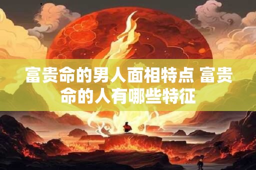 富贵命的男人面相特点 富贵命的人有哪些特征 富贵命的男人面相特点 富贵命的人有哪些特征