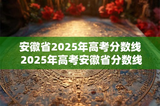 安徽省2025年高考分数线 2025年高考安徽省分数线如何确定