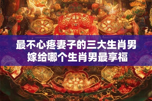最不心疼妻子的三大生肖男 嫁给哪个生肖男最享福