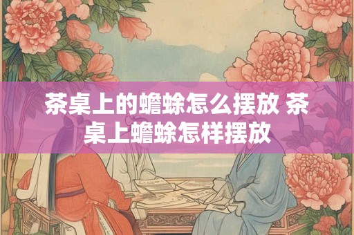 茶桌上的蟾蜍怎么摆放 茶桌上蟾蜍怎样摆放