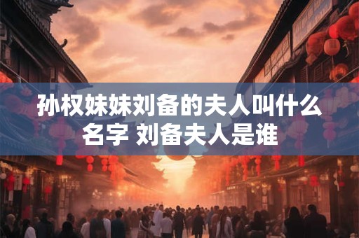 孙权妹妹刘备的夫人叫什么名字 刘备夫人是谁