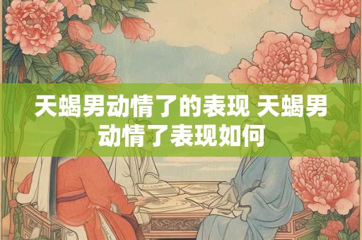 天蝎男动情了的表现 天蝎男动情了表现如何