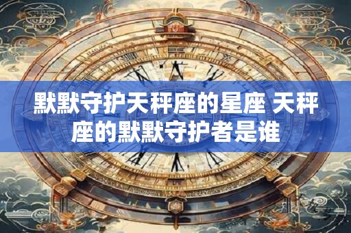 默默守护天秤座的星座 天秤座的默默守护者是谁 默默守护天秤座的星座 天秤座的默默守护者是谁