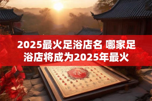 2025最火足浴店名 哪家足浴店将成为2025年最火