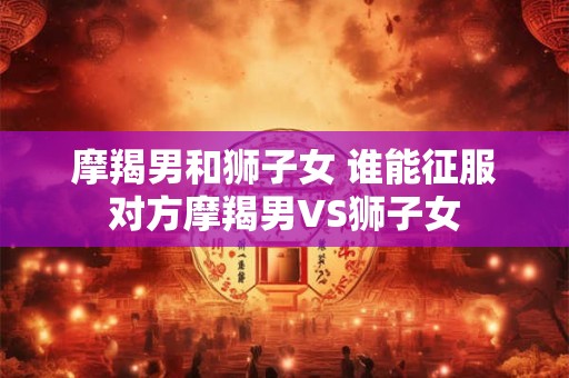 摩羯男和狮子女 谁能征服对方摩羯男VS狮子女