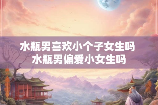 水瓶男喜欢小个子女生吗 水瓶男偏爱小女生吗
