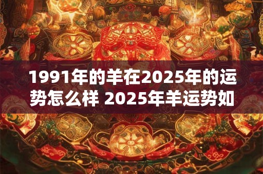 1991年的羊在2025年的运势怎么样 2025年羊运势如何