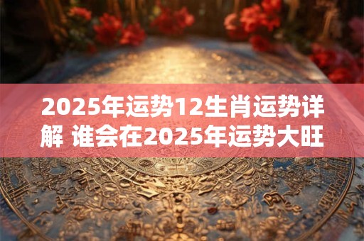 2025年运势12生肖运势详解 谁会在2025年运势大旺 2025年运势12生肖运势详解 谁会在2025年运势大旺