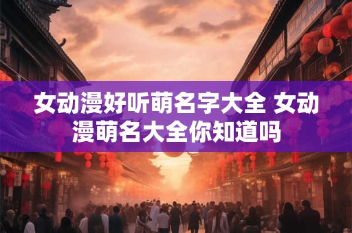 女动漫好听萌名字大全 女动漫萌名大全你知道吗