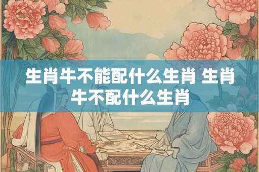 生肖牛不能配什么生肖 生肖牛不配什么生肖