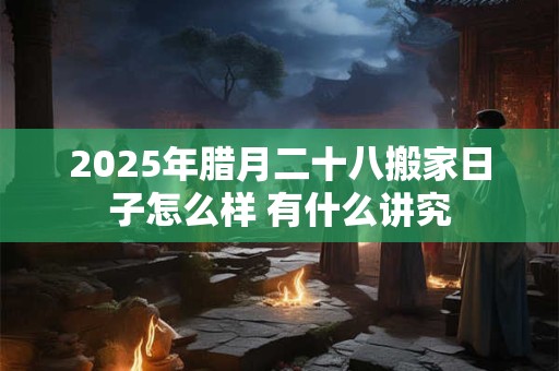 2025年腊月二十八搬家日子怎么样 有什么讲究 2025年腊月二十八搬家日子怎么样 有什么讲究