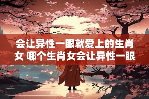 会让异性一眼就爱上的生肖女 哪个生肖女会让异性一眼爱上