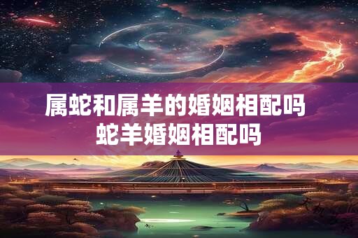 属蛇和属羊的婚姻相配吗 蛇羊婚姻相配吗