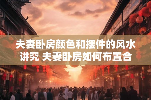 夫妻卧房颜色和摆件的风水讲究 夫妻卧房如何布置合适的风水