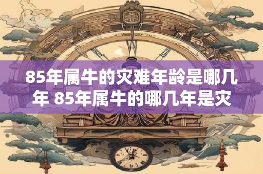 85年属牛的灾难年龄是哪几年 85年属牛的哪几年是灾难年 85年属牛的灾难年龄是哪几年 85年属牛的哪几年是灾难年