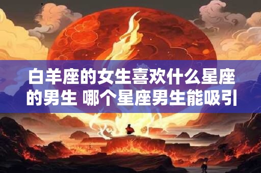白羊座的女生喜欢什么星座的男生 哪个星座男生能吸引白羊女