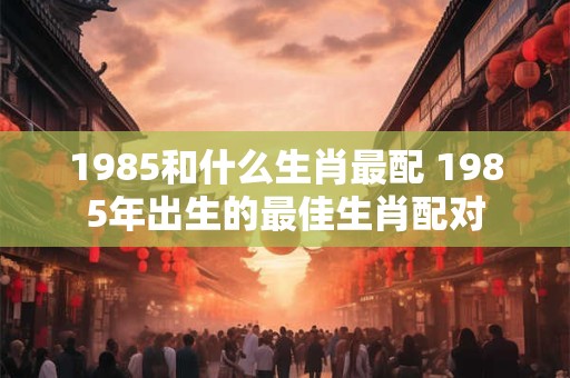 1985和什么生肖最配 1985年出生的最佳生肖配对