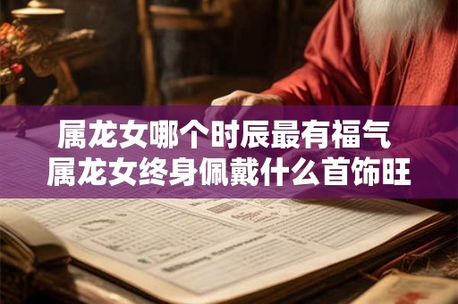 属龙女哪个时辰最有福气 属龙女终身佩戴什么首饰旺运
