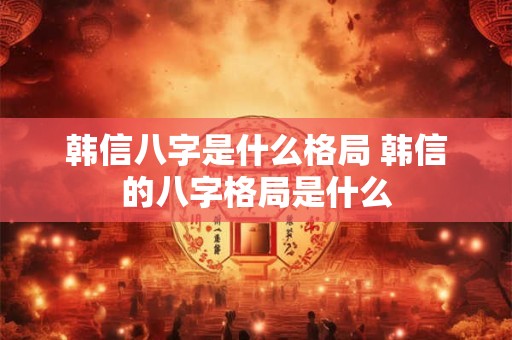 韩信八字是什么格局 韩信的八字格局是什么