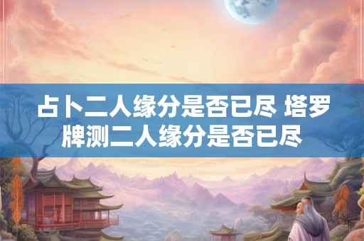 占卜二人缘分是否已尽 塔罗牌测二人缘分是否已尽