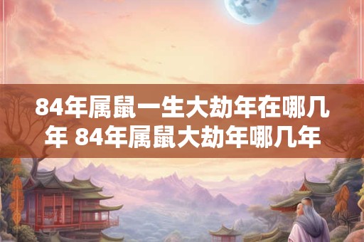 84年属鼠一生大劫年在哪几年 84年属鼠大劫年哪几年