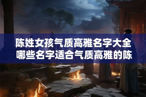 陈姓女孩气质高雅名字大全 哪些名字适合气质高雅的陈姓女孩