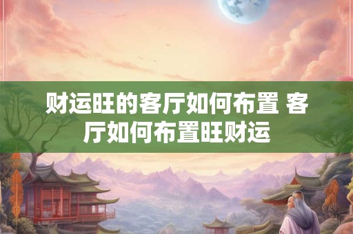 财运旺的客厅如何布置 客厅如何布置旺财运
