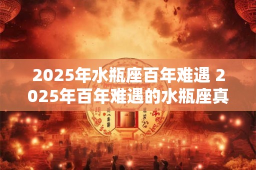2025年水瓶座百年难遇 2025年百年难遇的水瓶座真的难遇吗