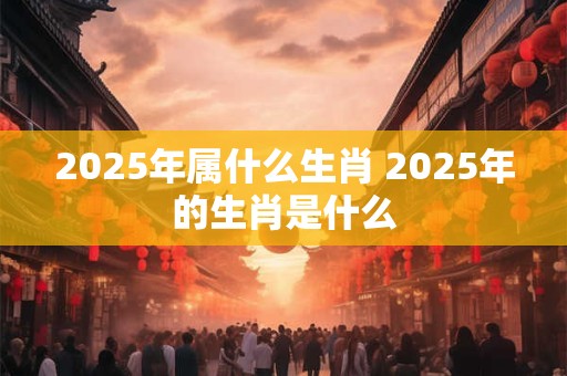 2025年属什么生肖 2025年的生肖是什么