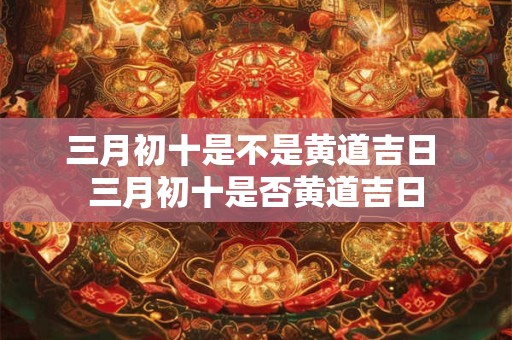 三月初十是不是黄道吉日 三月初十是否黄道吉日