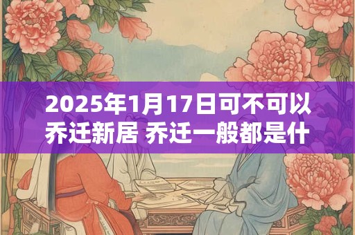2025年1月17日可不可以乔迁新居 乔迁一般都是什么时间