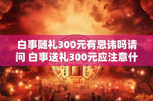 白事随礼300元有忌讳吗请问 白事送礼300元应注意什么