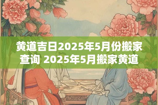 黄道吉日2025年5月份搬家查询 2025年5月搬家黄道吉日查询