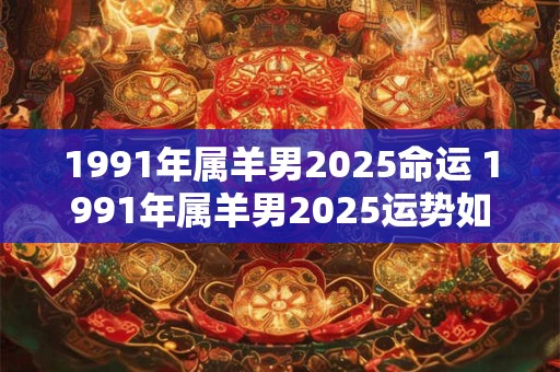 1991年属羊男2025命运 1991年属羊男2025运势如何