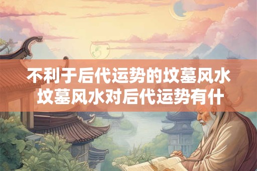 不利于后代运势的坟墓风水 坟墓风水对后代运势有什么不利影响