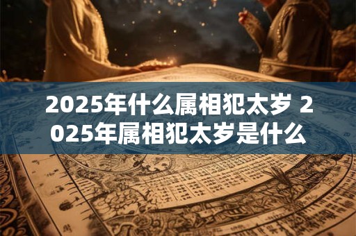 2025年什么属相犯太岁 2025年属相犯太岁是什么