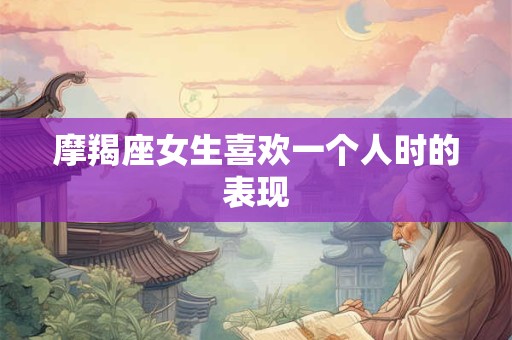 摩羯座女生喜欢一个人时的表现